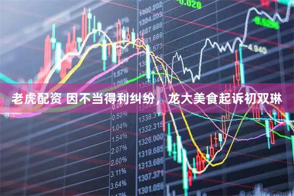 老虎配资 因不当得利纠纷，龙大美食起诉初双琳