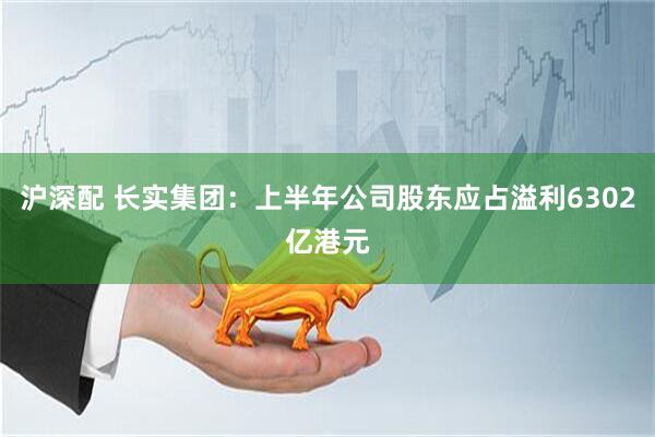 沪深配 长实集团：上半年公司股东应占溢利6302亿港元