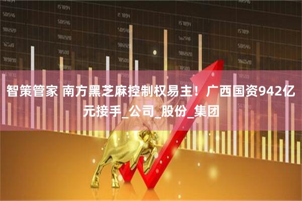 智策管家 南方黑芝麻控制权易主！广西国资942亿元接手_公司_股份_集团