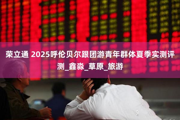 荣立通 2025呼伦贝尔跟团游青年群体夏季实测评测_鑫淼_草原_旅游