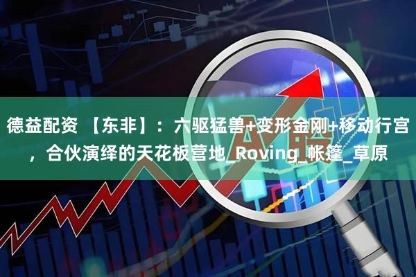 德益配资 【东非】：六驱猛兽+变形金刚+移动行宫，合伙演绎的天花板营地_Roving_帐篷_草原