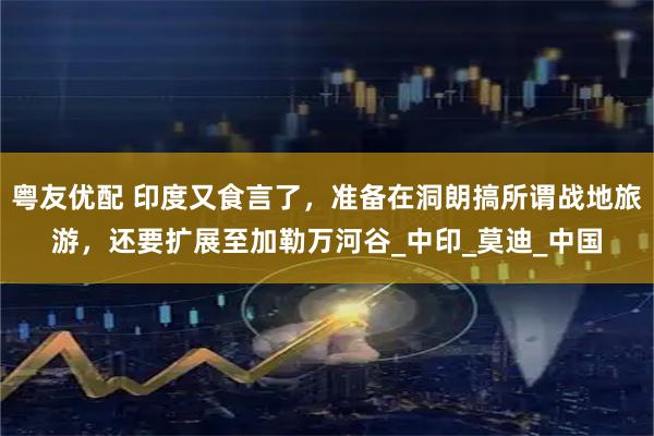 粤友优配 印度又食言了，准备在洞朗搞所谓战地旅游，还要扩展至加勒万河谷_中印_莫迪_中国