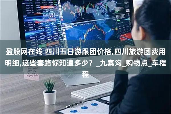盈股网在线 四川五日游跟团价格,四川旅游团费用明细,这些套路你知道多少？_九寨沟_购物点_车程