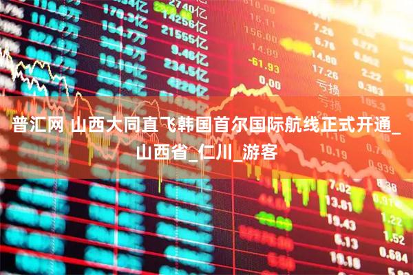 普汇网 山西大同直飞韩国首尔国际航线正式开通_山西省_仁川_游客