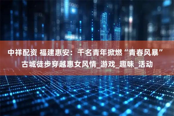 中祥配资 福建惠安：千名青年掀燃“青春风暴” 古城徒步穿越惠女风情_游戏_趣味_活动