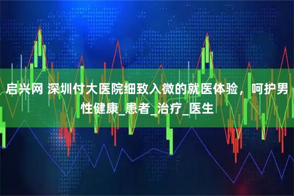 启兴网 深圳付大医院细致入微的就医体验，呵护男性健康_患者_治疗_医生