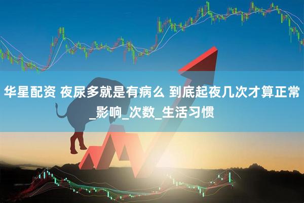 华星配资 夜尿多就是有病么 到底起夜几次才算正常_影响_次数_生活习惯
