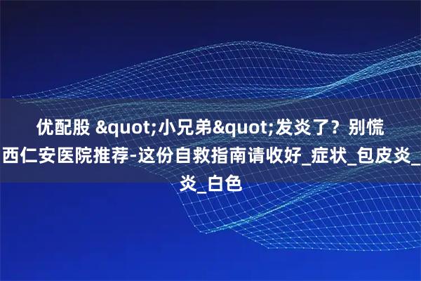 优配股 "小兄弟"发炎了？别慌！山西仁安医院推荐-这份自救指南请收好_症状_包皮炎_白色