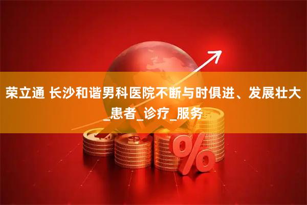 荣立通 长沙和谐男科医院不断与时俱进、发展壮大_患者_诊疗_服务