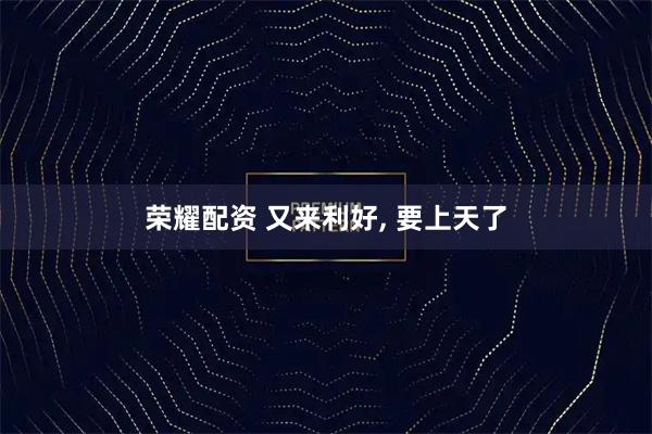 荣耀配资 又来利好, 要上天了