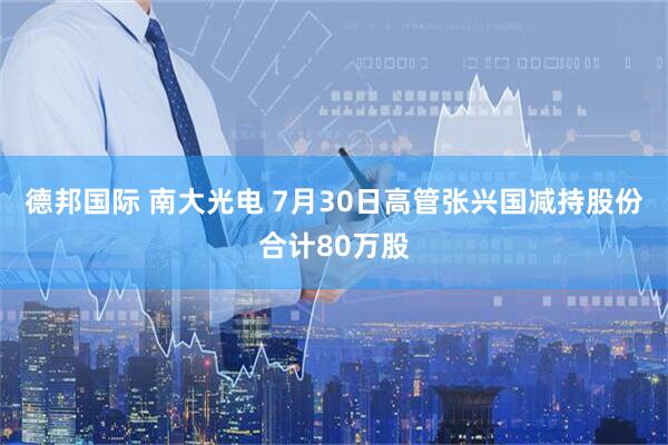德邦国际 南大光电 7月30日高管张兴国减持股份合计80万股