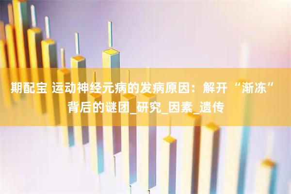 期配宝 运动神经元病的发病原因：解开 “渐冻” 背后的谜团_研究_因素_遗传