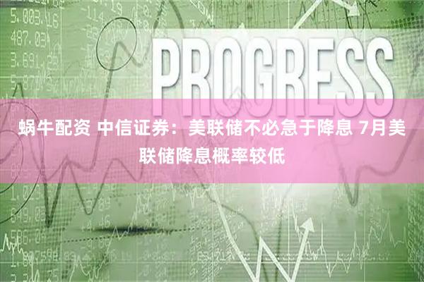 蜗牛配资 中信证券：美联储不必急于降息 7月美联储降息概率较低