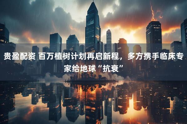 贵盈配资 百万植树计划再启新程，多方携手临床专家给地球“抗衰”