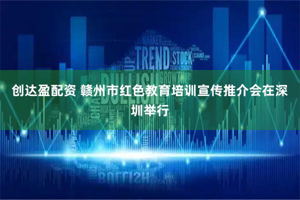 创达盈配资 赣州市红色教育培训宣传推介会在深圳举行