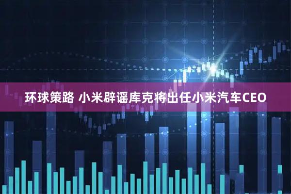 环球策路 小米辟谣库克将出任小米汽车CEO