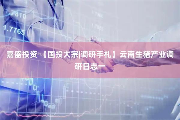 嘉盛投资 【国投大宗|调研手札】云南生猪产业调研日志一