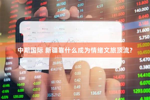 中期国际 新疆靠什么成为情绪文旅顶流?