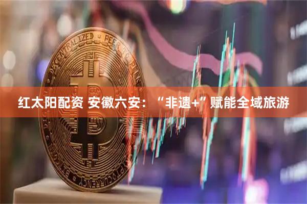 红太阳配资 安徽六安：“非遗+”赋能全域旅游
