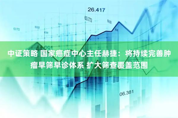 中证策略 国家癌症中心主任赫捷：将持续完善肿瘤早筛早诊体系 扩大筛查覆盖范围