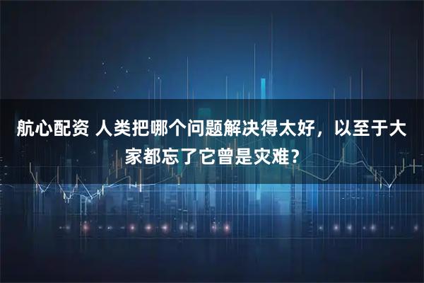 航心配资 人类把哪个问题解决得太好，以至于大家都忘了它曾是灾难？