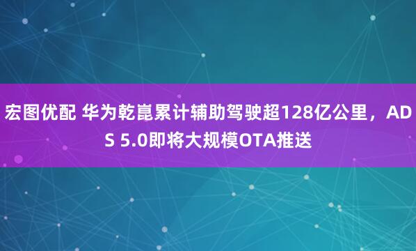 宏图优配 华为乾崑累计辅助驾驶超128亿公里，ADS 5.0即将大规模OTA推送