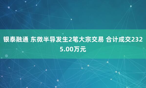 银泰融通 东微半导发生2笔大宗交易 合计成交2325.00万元
